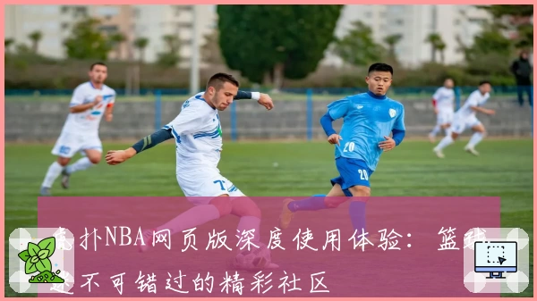 虎扑NBA网页版深度使用体验：篮球迷不可错过的精彩社区