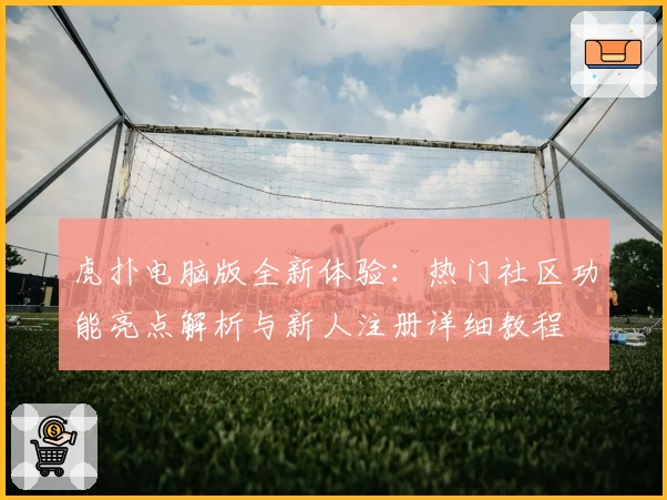 虎扑电脑版全新体验：热门社区功能亮点解析与新人注册详细教程