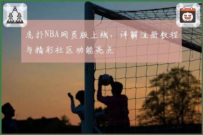 虎扑NBA网页版上线，详解注册教程与精彩社区功能亮点
