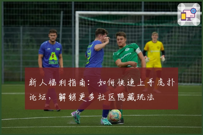 新人福利指南：如何快速上手虎扑论坛，解锁更多社区隐藏玩法