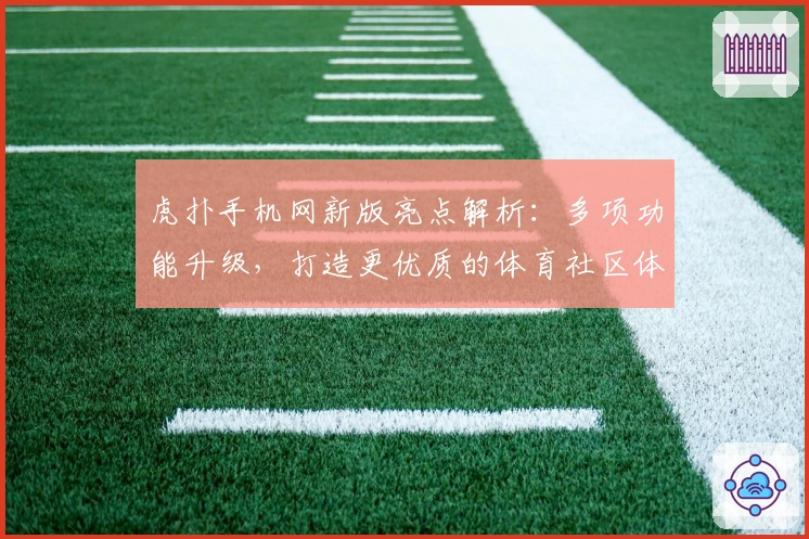 虎扑手机网新版亮点解析：多项功能升级，打造更优质的体育社区体验