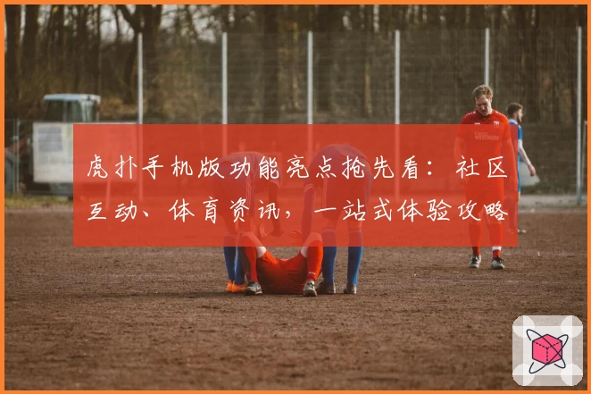 虎扑手机版功能亮点抢先看：社区互动、体育资讯，一站式体验攻略