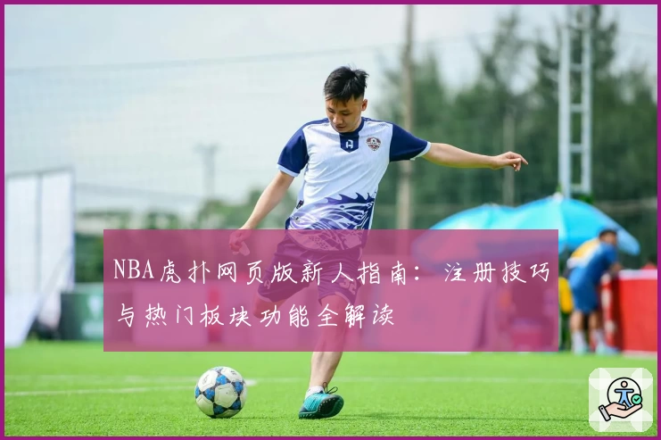 NBA虎扑网页版新人指南：注册技巧与热门板块功能全解读