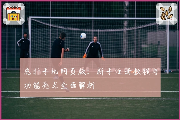 虎扑手机网页版：新手注册教程与功能亮点全面解析