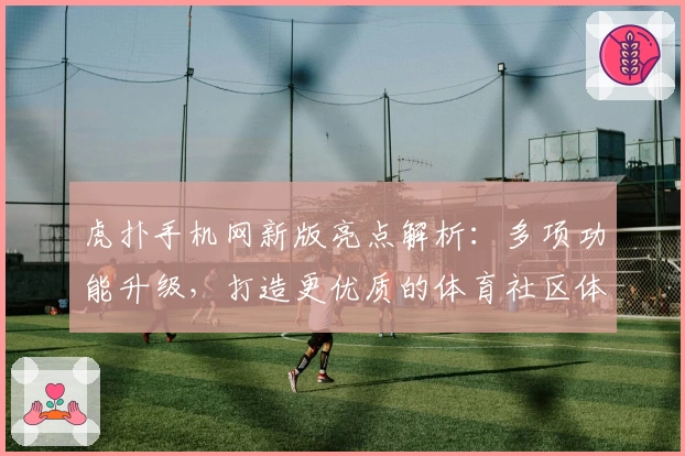 虎扑手机网新版亮点解析：多项功能升级，打造更优质的体育社区体验