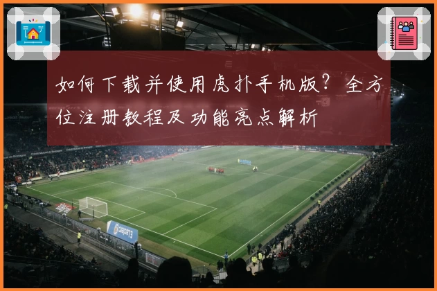 如何下载并使用虎扑手机版？全方位注册教程及功能亮点解析