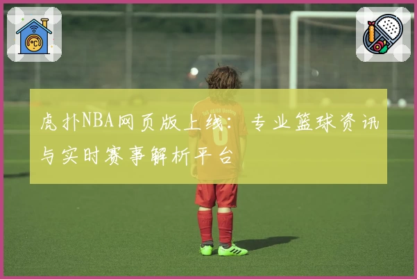 虎扑NBA网页版上线：专业篮球资讯与实时赛事解析平台