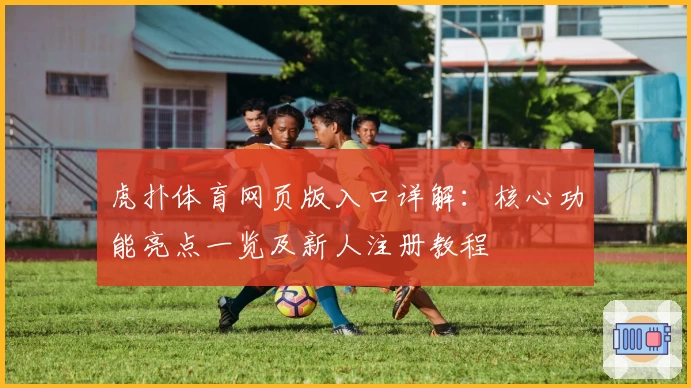 虎扑体育网页版入口详解：核心功能亮点一览及新人注册教程