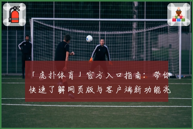 「虎扑体育」官方入口指南：带你快速了解网页版与客户端新功能亮点