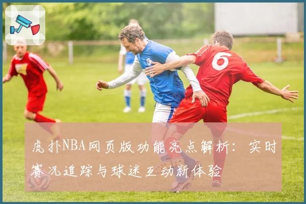 虎扑NBA网页版功能亮点解析:实时赛况追踪与球迷互动新体验