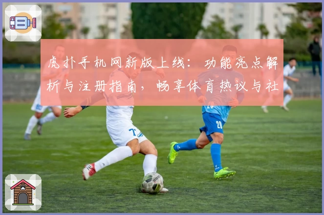 虎扑手机网新版上线:功能亮点解析与注册指南,畅享体育热议与社区互动