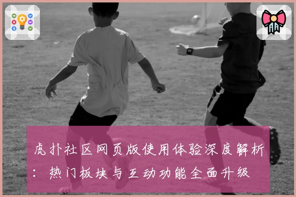 虎扑社区网页版使用体验深度解析：热门板块与互动功能全面升级
