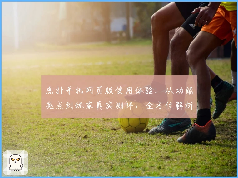 虎扑手机网页版使用体验：从功能亮点到玩家真实测评，全方位解析