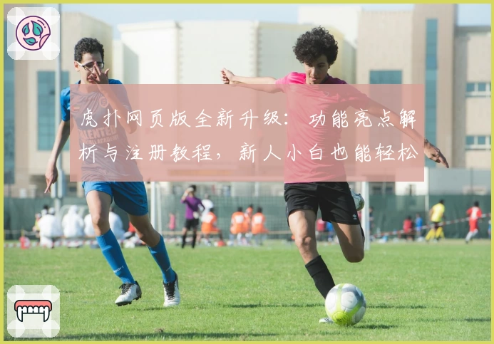 虎扑网页版全新升级:功能亮点解析与注册教程,新人小白也能轻松上手