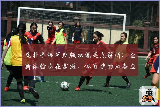 虎扑手机网新版功能亮点解析：全新体验尽在掌握，体育迷的必备应用指南
