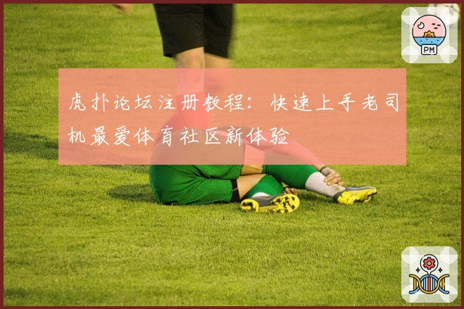 虎扑论坛注册教程：快速上手老司机最爱体育社区新体验