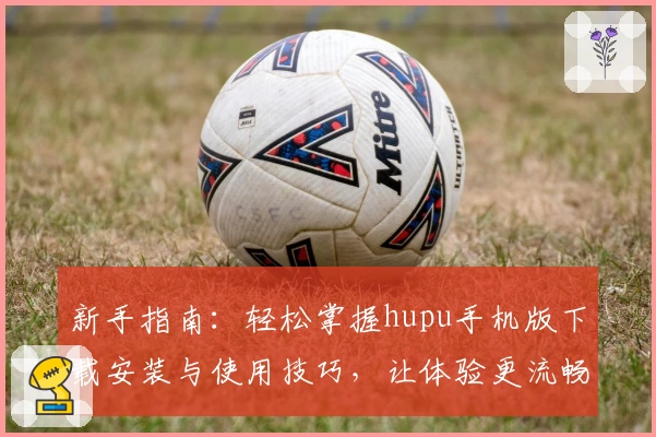新手指南：轻松掌握hupu手机版下载安装与使用技巧，让体验更流畅