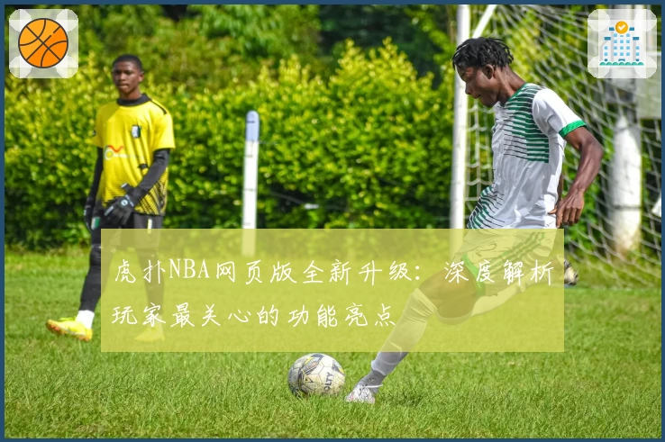 虎扑NBA网页版全新升级：深度解析玩家最关心的功能亮点