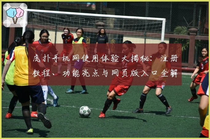 虎扑手机网使用体验大揭秘：注册教程、功能亮点与网页版入口全解析