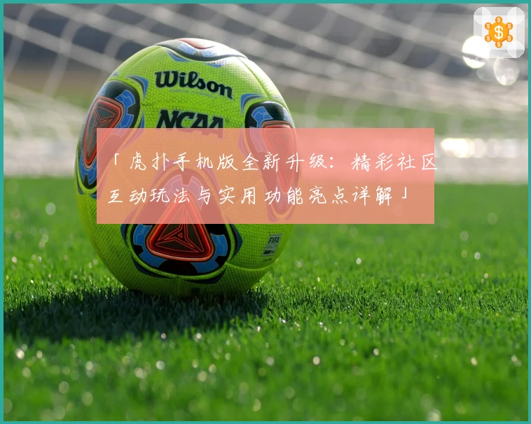 「虎扑手机版全新升级：精彩社区互动玩法与实用功能亮点详解」