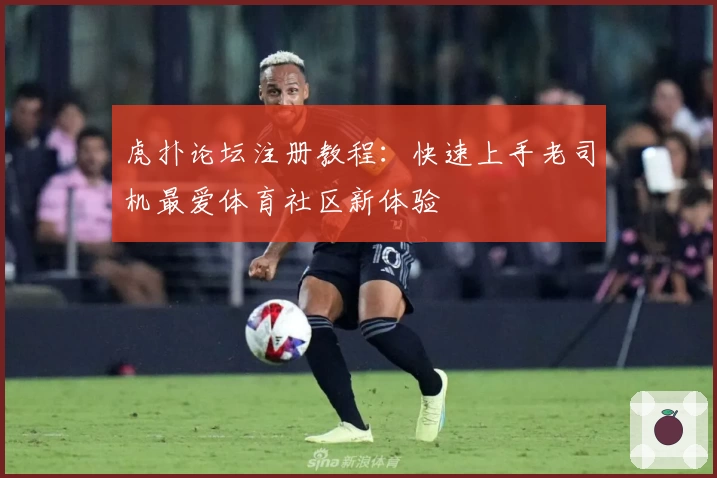 虎扑论坛注册教程：快速上手老司机最爱体育社区新体验