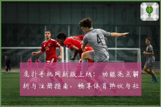 虎扑手机网新版上线：功能亮点解析与注册指南，畅享体育热议与社区互动