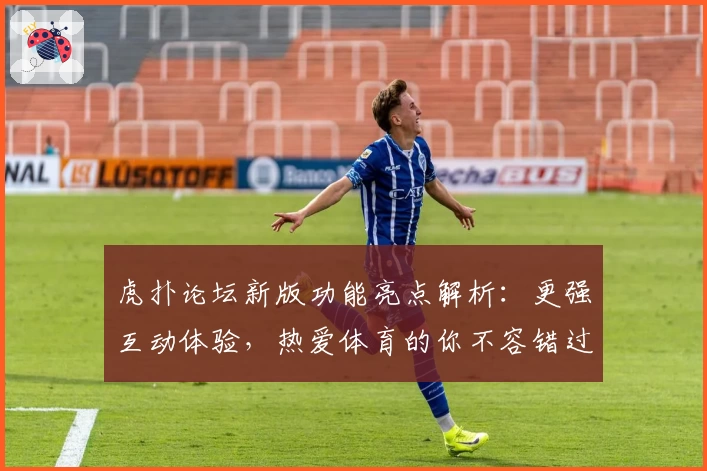 虎扑论坛新版功能亮点解析：更强互动体验，热爱体育的你不容错过