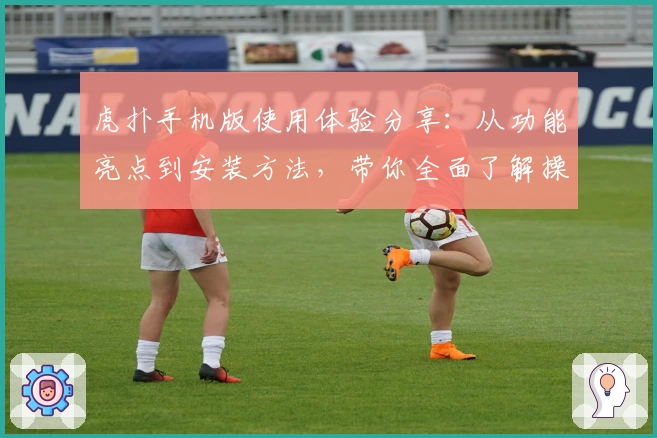 虎扑手机版使用体验分享：从功能亮点到安装方法，带你全面了解操作秘诀