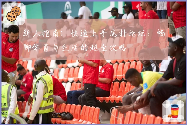 新人指南:快速上手虎扑论坛,畅聊体育与生活的超全攻略