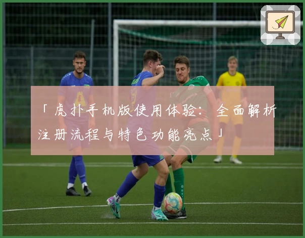 「虎扑手机版使用体验:全面解析注册流程与特色功能亮点」