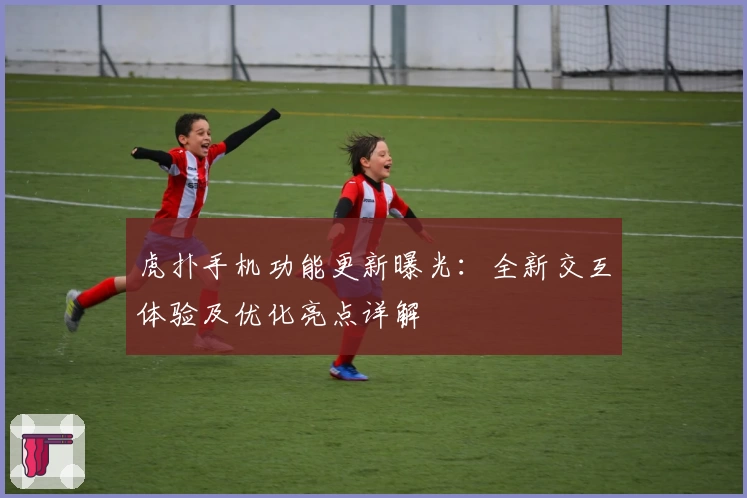 虎扑手机功能更新曝光：全新交互体验及优化亮点详解