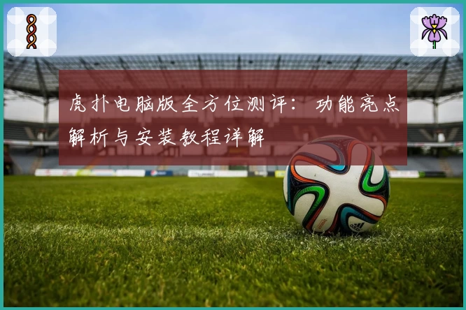 虎扑电脑版全方位测评：功能亮点解析与安装教程详解