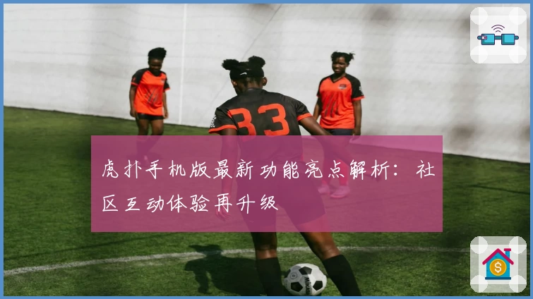 虎扑手机版最新功能亮点解析：社区互动体验再升级