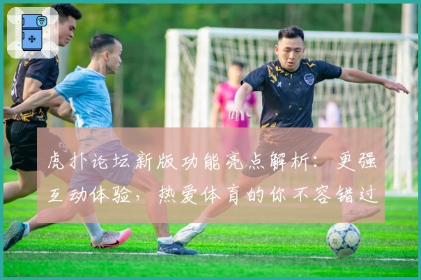虎扑论坛新版功能亮点解析：更强互动体验，热爱体育的你不容错过