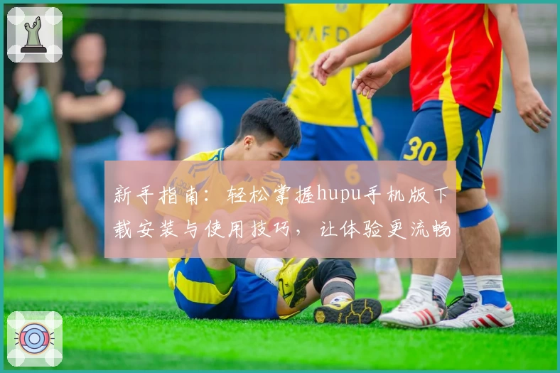 新手指南：轻松掌握hupu手机版下载安装与使用技巧，让体验更流畅