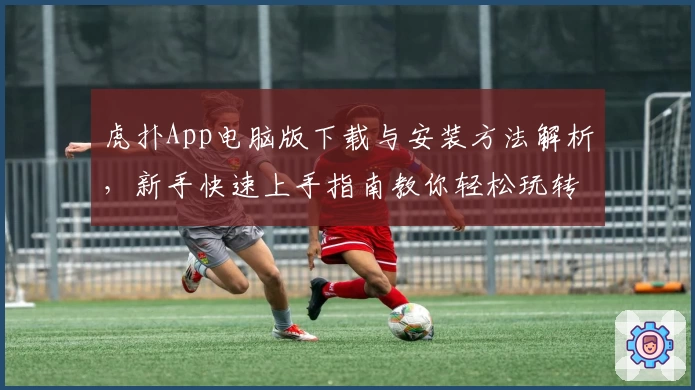 虎扑App电脑版下载与安装方法解析，新手快速上手指南教你轻松玩转社区