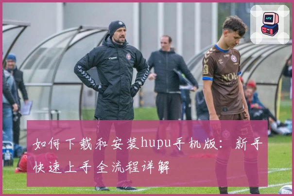 如何下载和安装hupu手机版：新手快速上手全流程详解