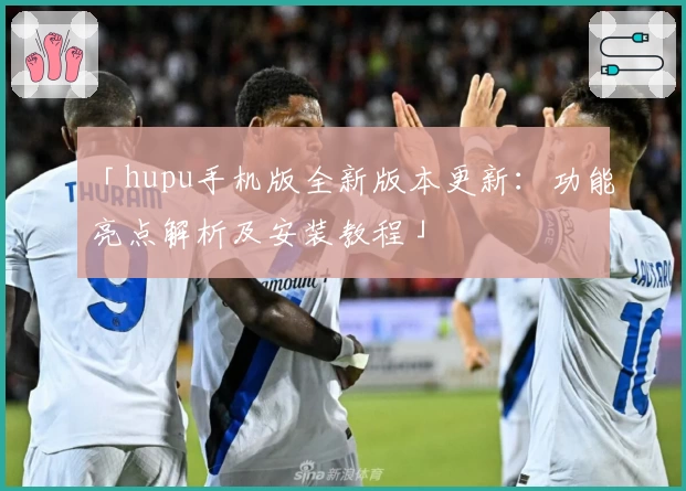 「hupu手机版全新版本更新：功能亮点解析及安装教程」